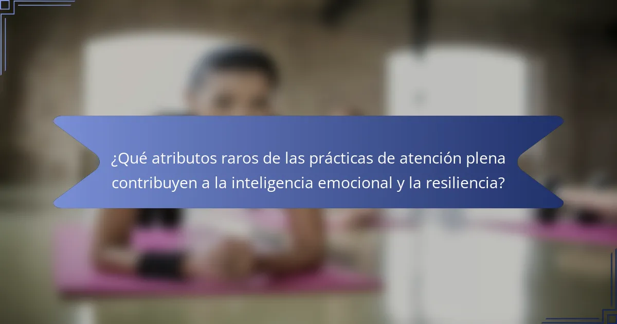 ¿Qué atributos raros de las prácticas de atención plena contribuyen a la inteligencia emocional y la resiliencia?