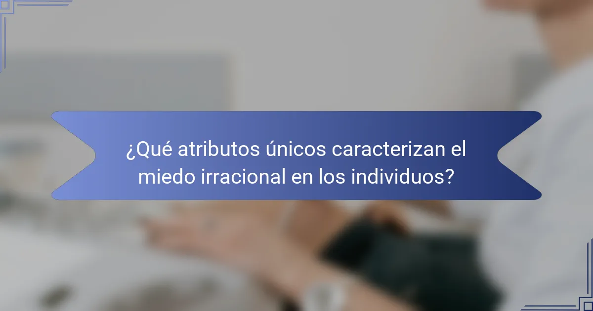 ¿Qué atributos únicos caracterizan el miedo irracional en los individuos?