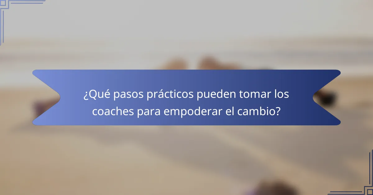 ¿Qué pasos prácticos pueden tomar los coaches para empoderar el cambio?
